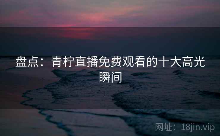 盘点：青柠直播免费观看的十大高光瞬间