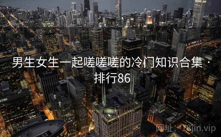 男生女生一起嗟嗟嗟的冷门知识合集 · 排行86