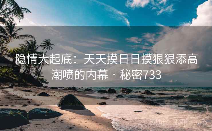 隐情大起底:天天摸日日摸狠狠添高潮喷的内幕 · 秘密733