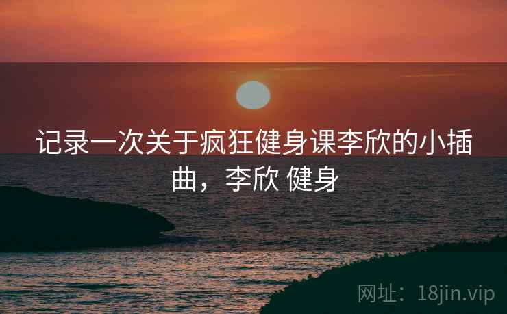 记录一次关于疯狂健身课李欣的小插曲,李欣 健身