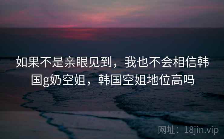 如果不是亲眼见到,我也不会相信韩国g奶空姐,韩国空姐地位高吗