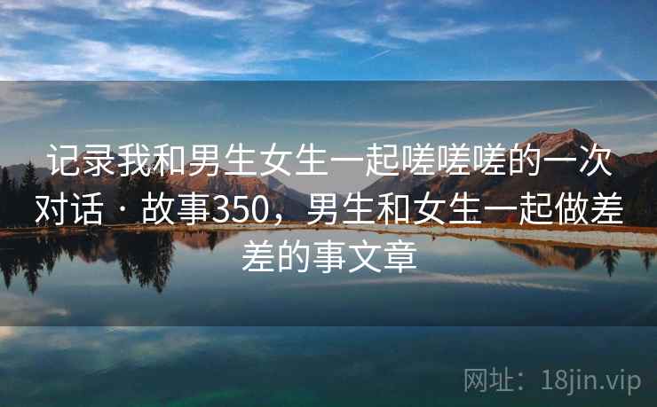 记录我和男生女生一起嗟嗟嗟的一次对话 · 故事350,男生和女生一起做差差的事文章