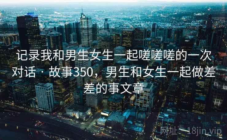 记录我和男生女生一起嗟嗟嗟的一次对话 · 故事350,男生和女生一起做差差的事文章