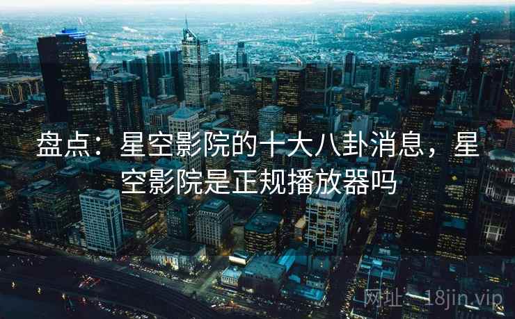 盘点:星空影院的十大八卦消息,星空影院是正规播放器吗
